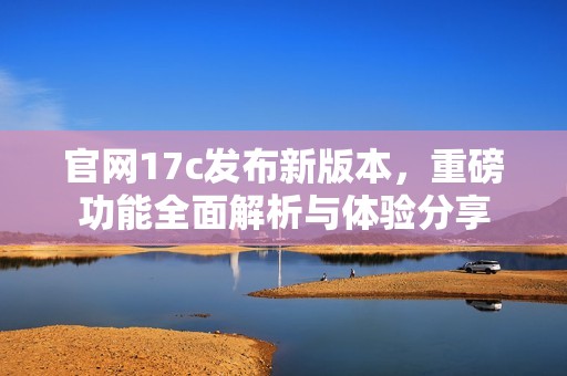 官网17c发布新版本，重磅功能全面解析与体验分享