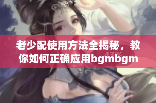 老少配使用方法全揭秘，教你如何正确应用bgmbgmbgm