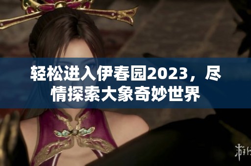 轻松进入伊春园2023，尽情探索大象奇妙世界