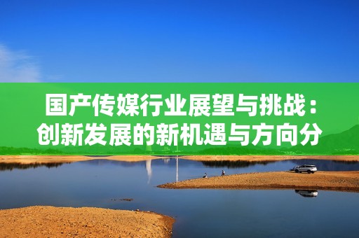 国产传媒行业展望与挑战：创新发展的新机遇与方向分析
