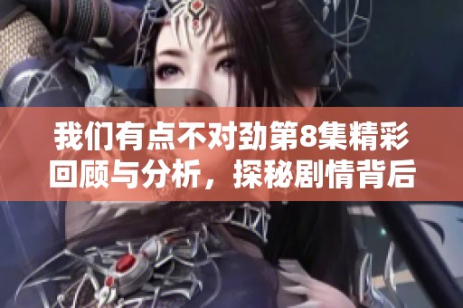 我们有点不对劲第8集精彩回顾与分析，探秘剧情背后的秘密