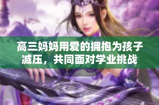 高三妈妈用爱的拥抱为孩子减压，共同面对学业挑战
