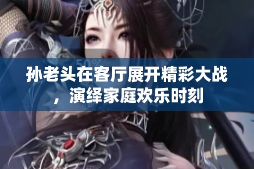 孙老头在客厅展开精彩大战，演绎家庭欢乐时刻
