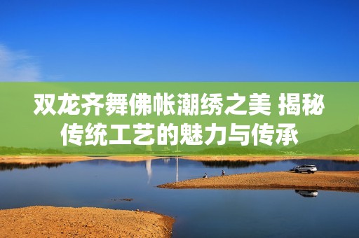 双龙齐舞佛帐潮绣之美 揭秘传统工艺的魅力与传承