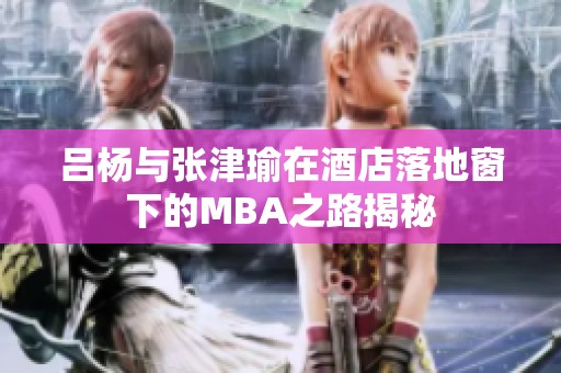 吕杨与张津瑜在酒店落地窗下的MBA之路揭秘