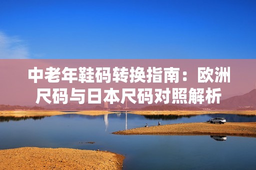 中老年鞋码转换指南：欧洲尺码与日本尺码对照解析