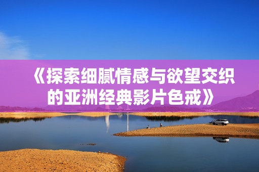 《探索细腻情感与欲望交织的亚洲经典影片色戒》