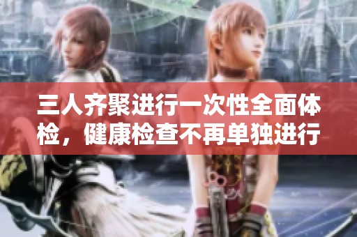 三人齐聚进行一次性全面体检，健康检查不再单独进行