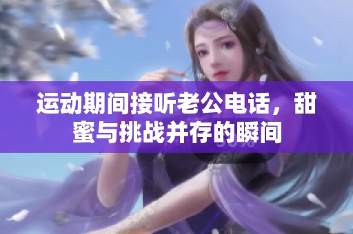 运动期间接听老公电话，甜蜜与挑战并存的瞬间