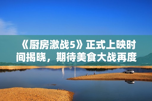 《厨房激战5》正式上映时间揭晓，期待美食大战再度来袭