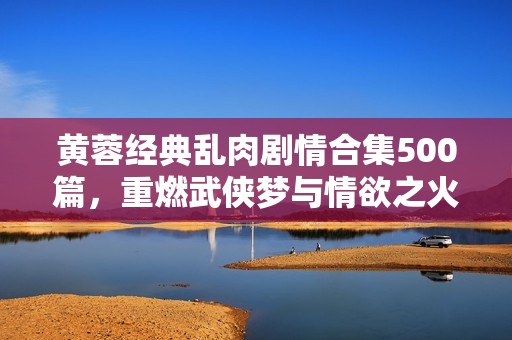 黄蓉经典乱肉剧情合集500篇，重燃武侠梦与情欲之火