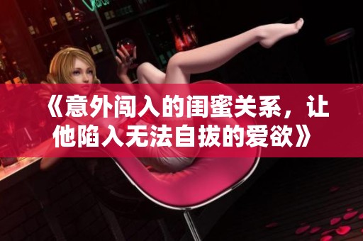 《意外闯入的闺蜜关系，让他陷入无法自拔的爱欲》