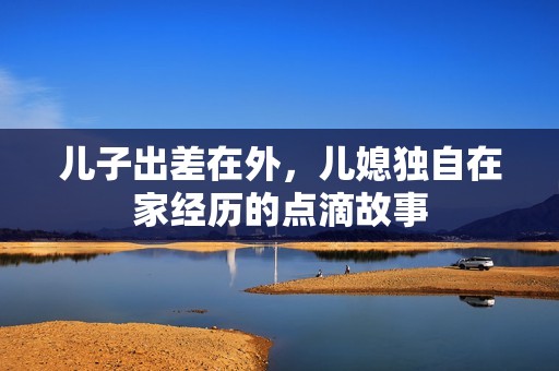 儿子出差在外，儿媳独自在家经历的点滴故事