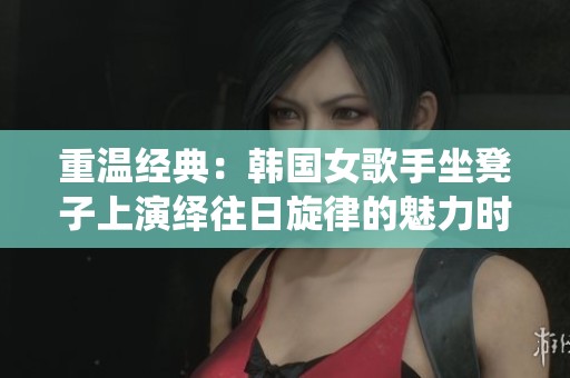 重温经典：韩国女歌手坐凳子上演绎往日旋律的魅力时刻