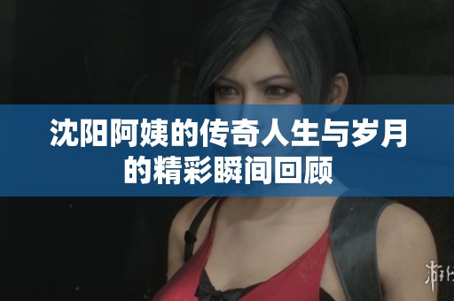 沈阳阿姨的传奇人生与岁月的精彩瞬间回顾