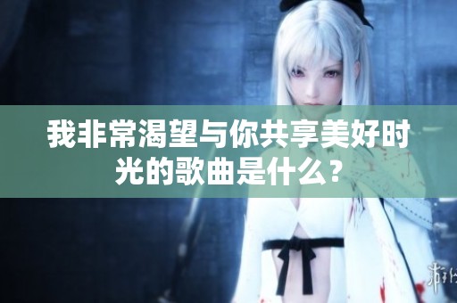 我非常渴望与你共享美好时光的歌曲是什么？