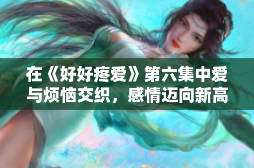 在《好好疼爱》第六集中爱与烦恼交织，感情迈向新高峰