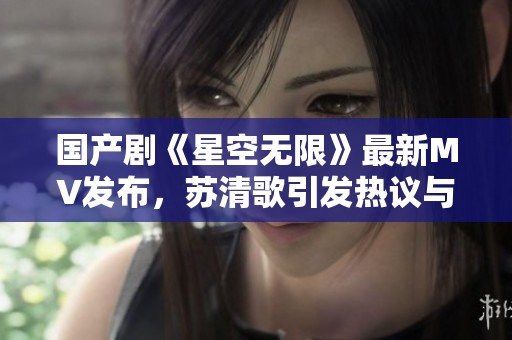 国产剧《星空无限》最新MV发布，苏清歌引发热议与期待