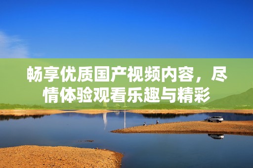 畅享优质国产视频内容，尽情体验观看乐趣与精彩