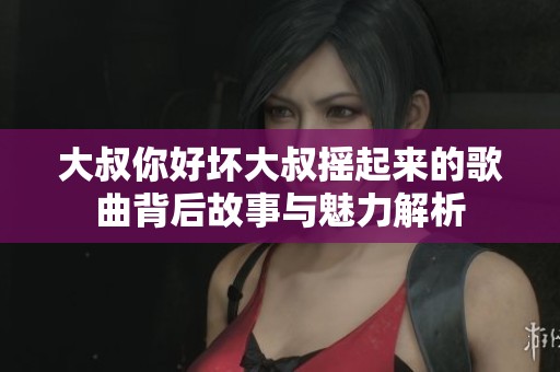 大叔你好坏大叔摇起来的歌曲背后故事与魅力解析