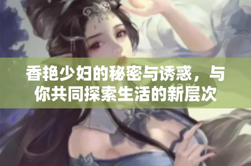香艳少妇的秘密与诱惑，与你共同探索生活的新层次