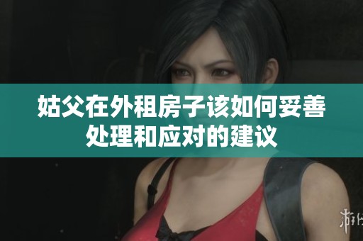 姑父在外租房子该如何妥善处理和应对的建议