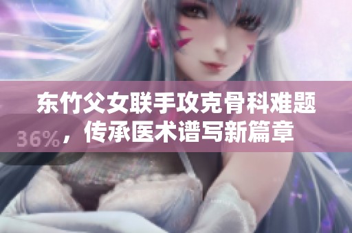 东竹父女联手攻克骨科难题，传承医术谱写新篇章