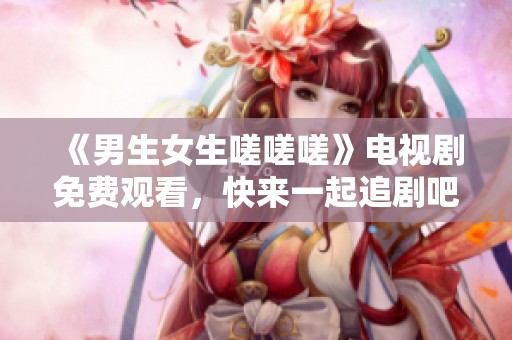 《男生女生嗟嗟嗟》电视剧免费观看，快来一起追剧吧！