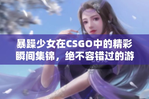 暴躁少女在CSGO中的精彩瞬间集锦，绝不容错过的游戏时刻
