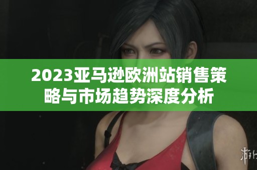 2023亚马逊欧洲站销售策略与市场趋势深度分析