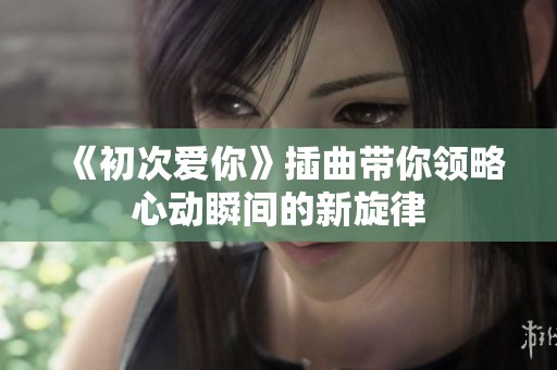 《初次爱你》插曲带你领略心动瞬间的新旋律