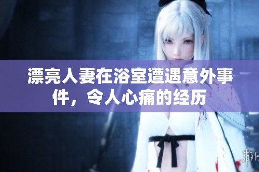 漂亮人妻在浴室遭遇意外事件，令人心痛的经历