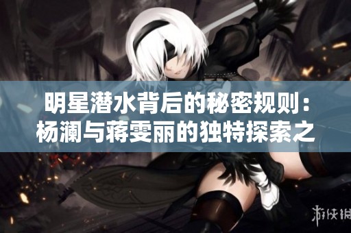 明星潜水背后的秘密规则：杨澜与蒋雯丽的独特探索之旅