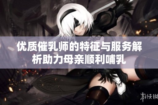 优质催乳师的特征与服务解析助力母亲顺利哺乳