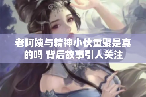 老阿姨与精神小伙重聚是真的吗 背后故事引人关注