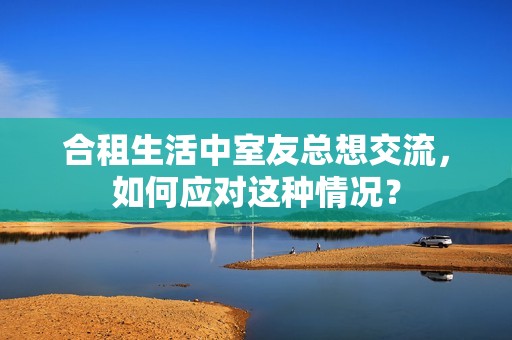 合租生活中室友总想交流，如何应对这种情况？