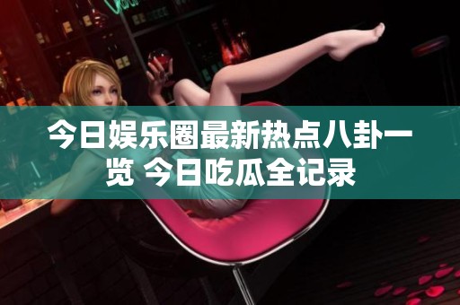 今日娱乐圈最新热点八卦一览 今日吃瓜全记录