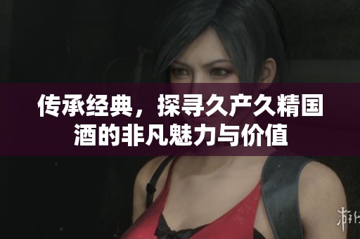 传承经典，探寻久产久精国酒的非凡魅力与价值