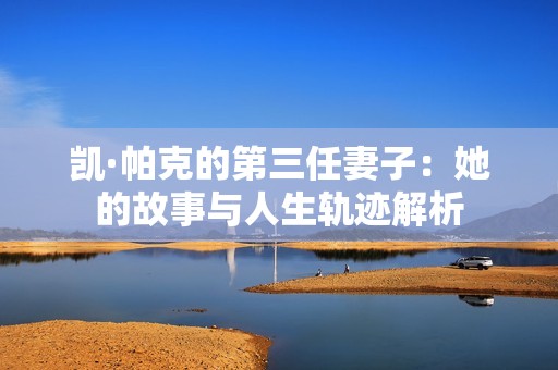 凯·帕克的第三任妻子：她的故事与人生轨迹解析