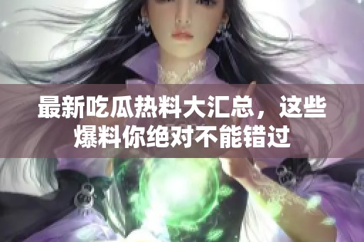 最新吃瓜热料大汇总，这些爆料你绝对不能错过