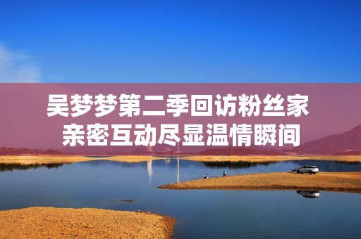 吴梦梦第二季回访粉丝家 亲密互动尽显温情瞬间