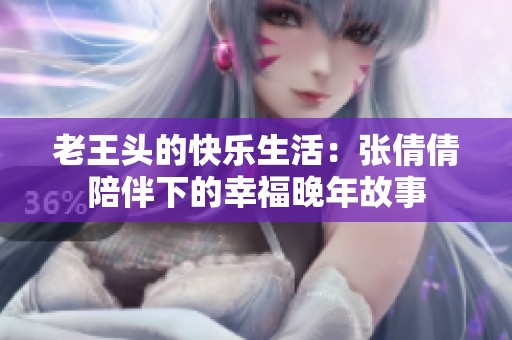 老王头的快乐生活：张倩倩陪伴下的幸福晚年故事