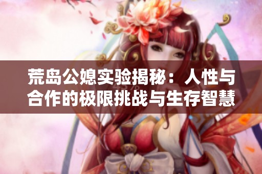 荒岛公媳实验揭秘：人性与合作的极限挑战与生存智慧
