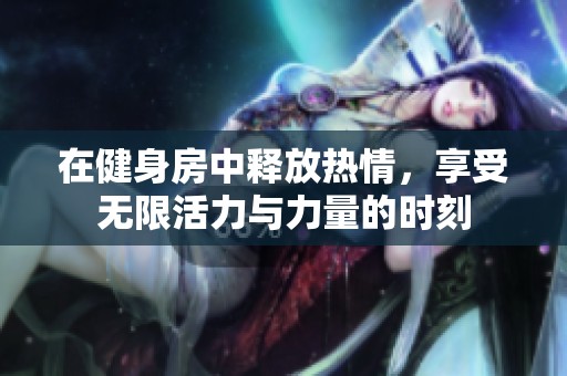 在健身房中释放热情，享受无限活力与力量的时刻