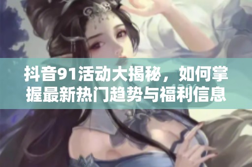 抖音91活动大揭秘，如何掌握最新热门趋势与福利信息