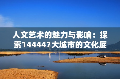 人文艺术的魅力与影响：探索144447大城市的文化底蕴