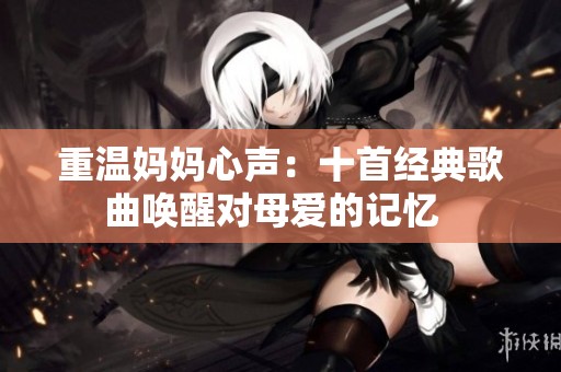 重温妈妈心声：十首经典歌曲唤醒对母爱的记忆  