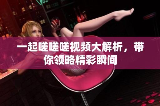 一起嗟嗟嗟视频大解析，带你领略精彩瞬间