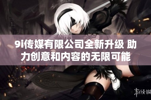 9i传媒有限公司全新升级 助力创意和内容的无限可能