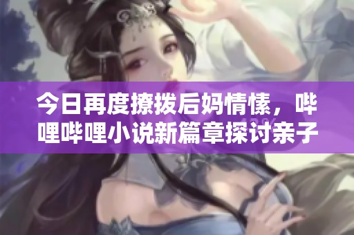 今日再度撩拨后妈情愫，哔哩哔哩小说新篇章探讨亲子关系